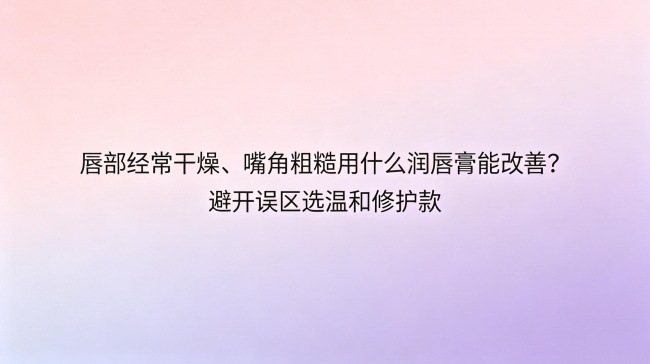 唇部经常干燥、嘴角粗糙用什么润唇膏能改善？避开误区选温和修护款